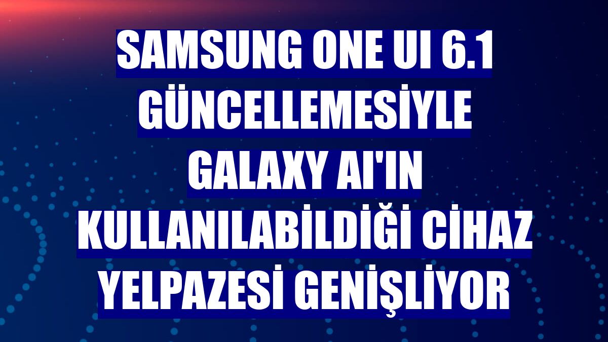 Samsung One UI 6.1 güncellemesiyle Galaxy AI'ın kullanılabildiği cihaz yelpazesi genişliyor