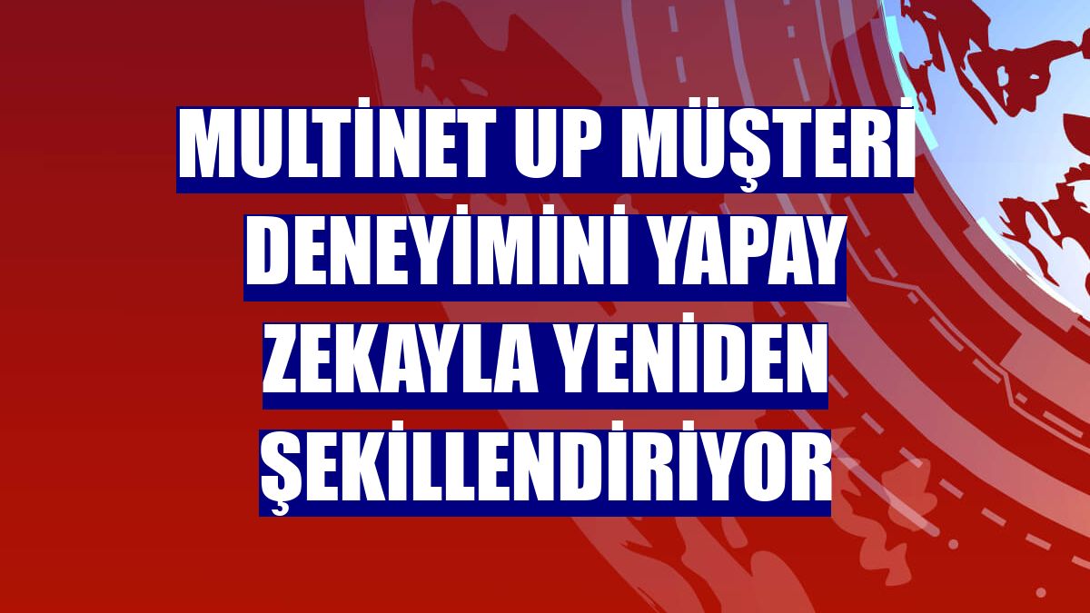 Multinet Up müşteri deneyimini yapay zekayla yeniden şekillendiriyor