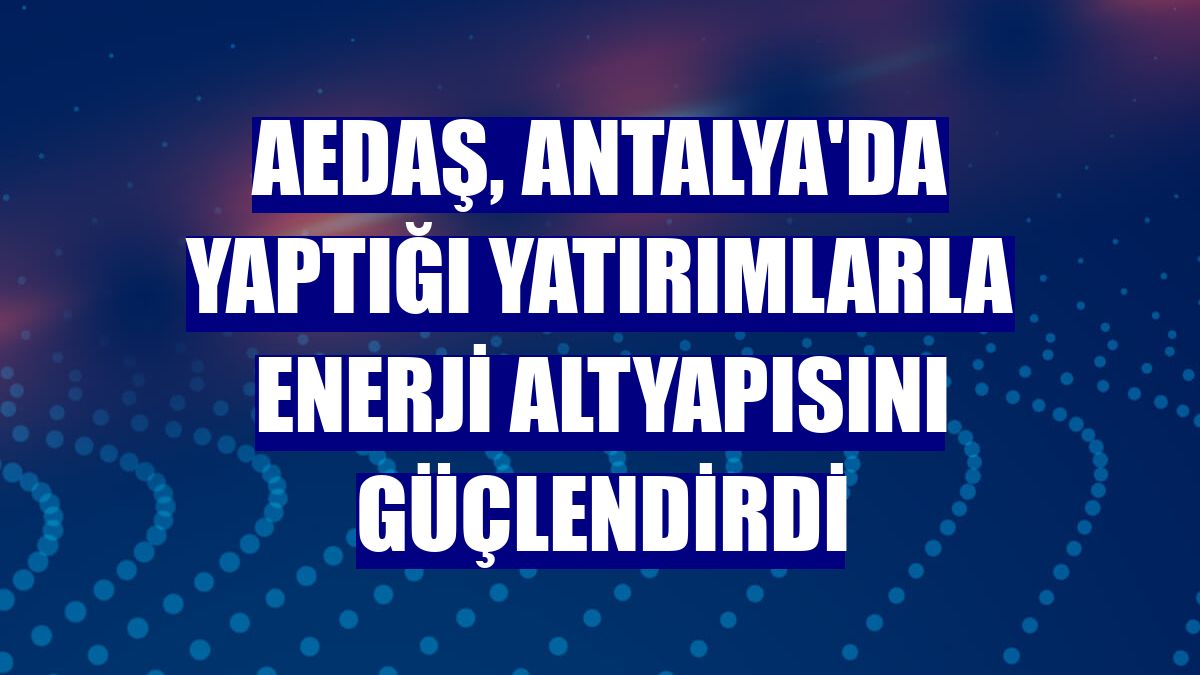 AEDAŞ, Antalya'da yaptığı yatırımlarla enerji altyapısını güçlendirdi