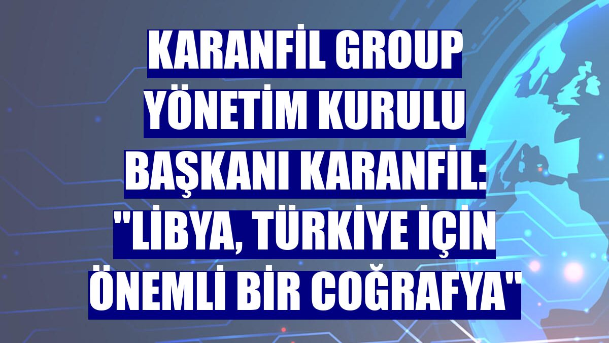 Karanfil Group Yönetim Kurulu Başkanı Karanfil: 'Libya, Türkiye için önemli bir coğrafya'