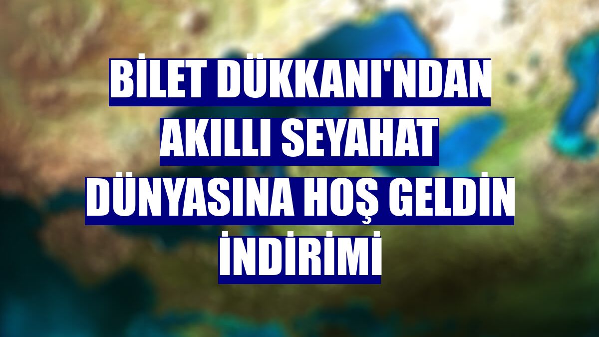 Bilet Dükkanı'ndan akıllı seyahat dünyasına hoş geldin indirimi