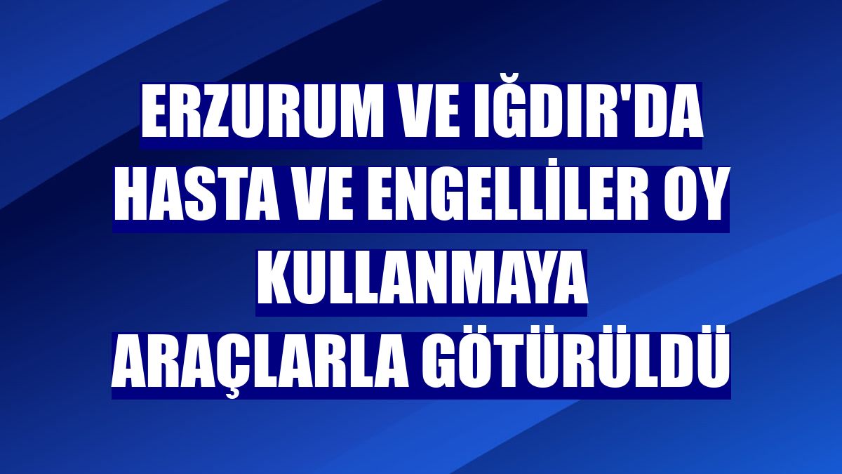 Erzurum ve Iğdır'da hasta ve engelliler oy kullanmaya araçlarla götürüldü