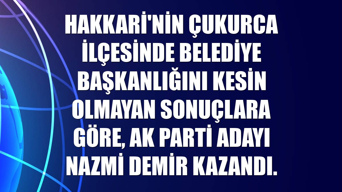 Hakkari'nin Çukurca ilçesinde belediye başkanlığını kesin olmayan sonuçlara göre, AK Parti adayı Nazmi Demir kazandı.