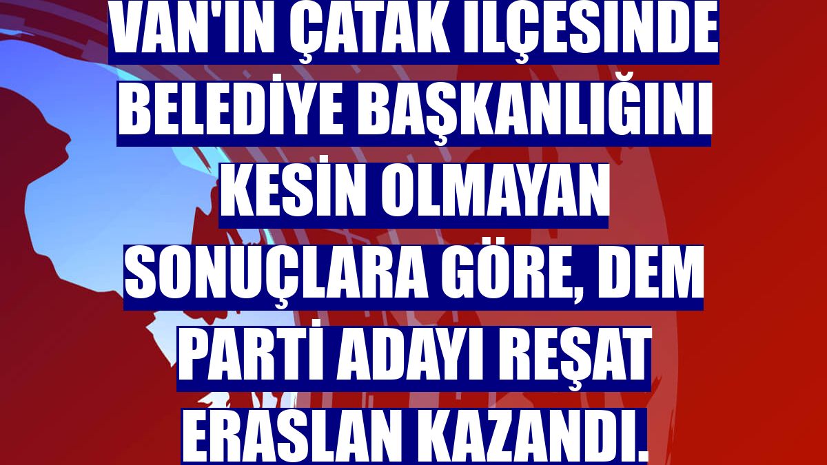 Van'ın Çatak ilçesinde belediye başkanlığını kesin olmayan sonuçlara göre, DEM Parti adayı Reşat Eraslan kazandı.