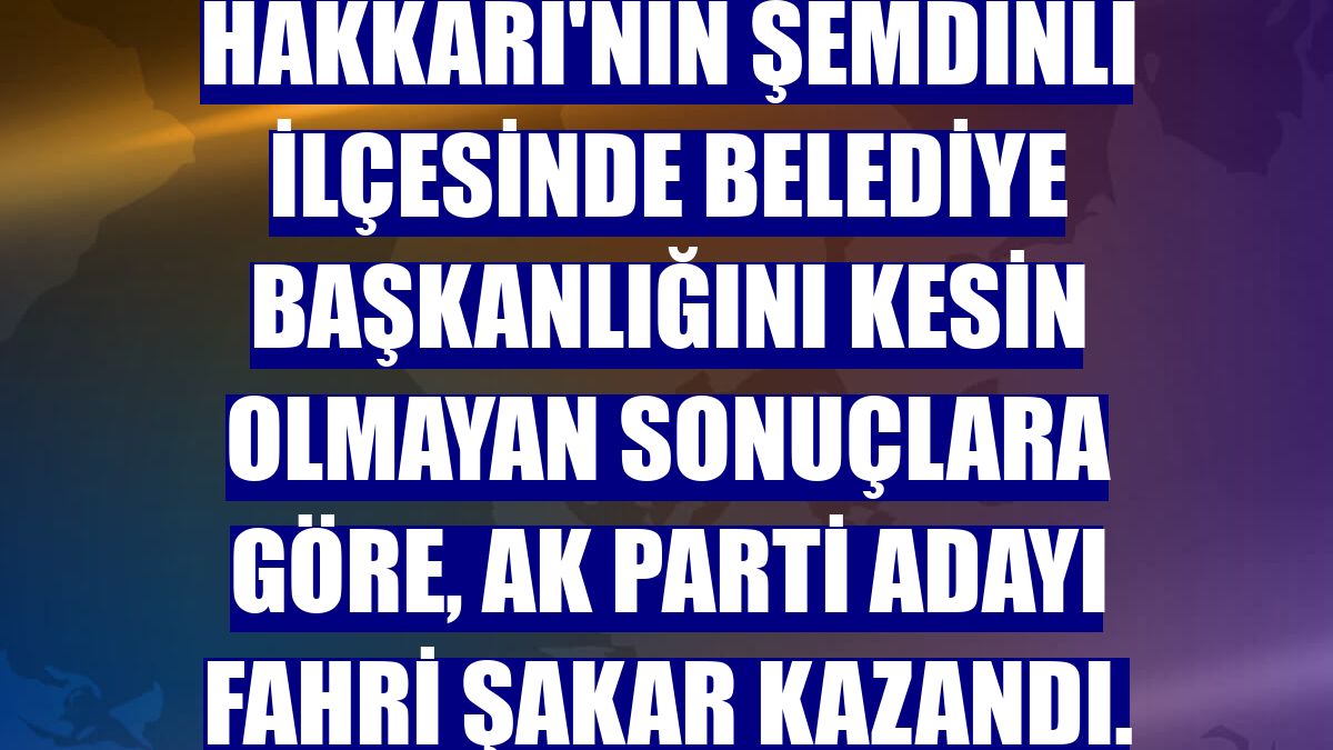 Hakkari'nin Şemdinli ilçesinde belediye başkanlığını kesin olmayan sonuçlara göre, AK Parti adayı Fahri Şakar kazandı.