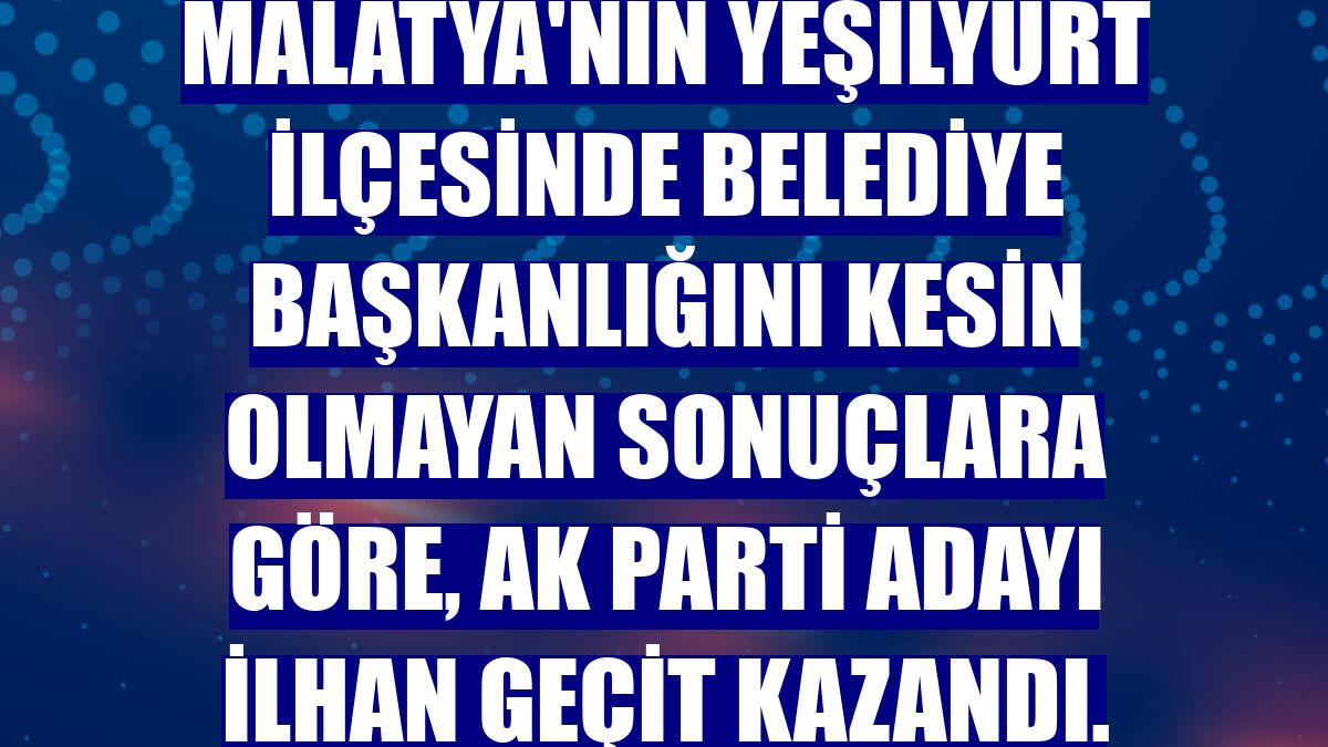 Malatya'nın Yeşilyurt ilçesinde belediye başkanlığını kesin olmayan sonuçlara göre, AK Parti adayı İlhan Geçit kazandı.