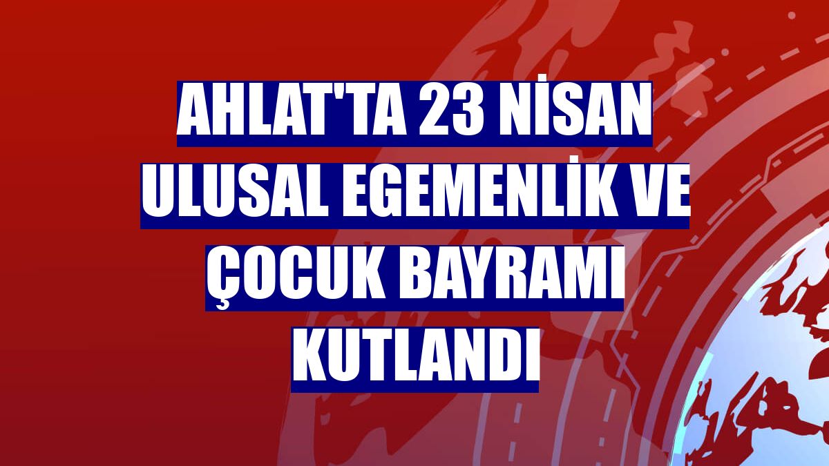 Ahlat'ta 23 Nisan Ulusal Egemenlik ve Çocuk Bayramı kutlandı