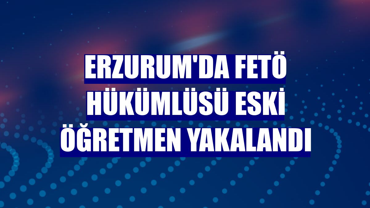 Erzurum'da FETÖ hükümlüsü eski öğretmen yakalandı