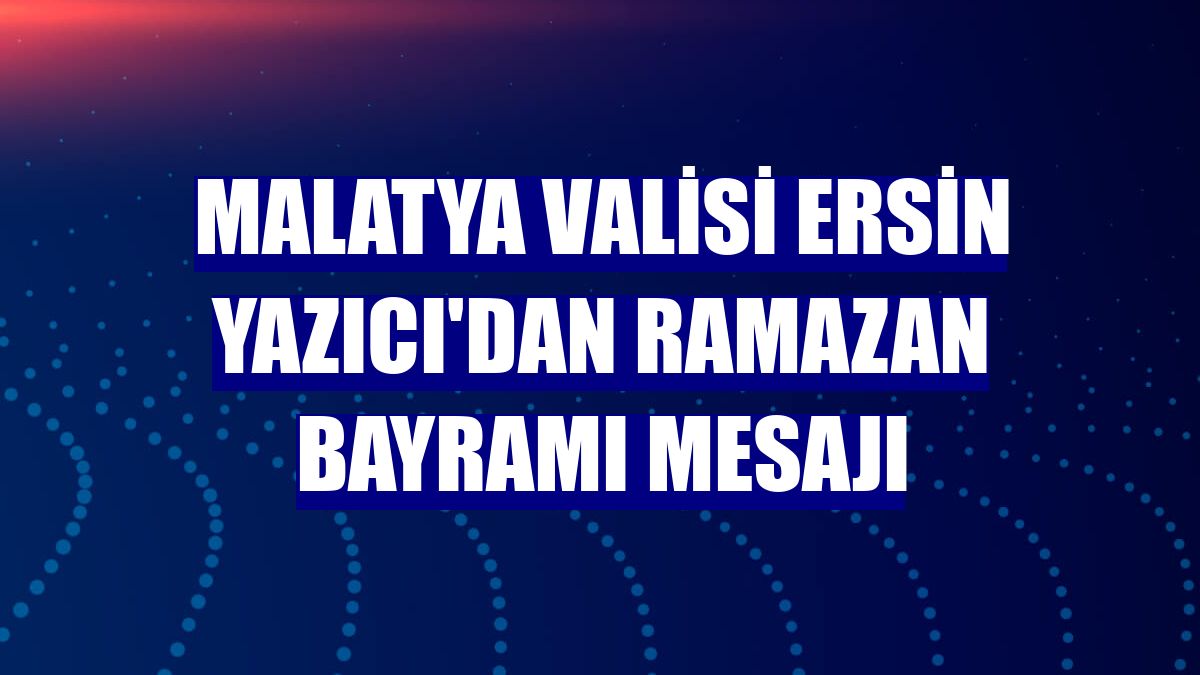 Malatya Valisi Ersin Yazıcı'dan Ramazan Bayramı mesajı