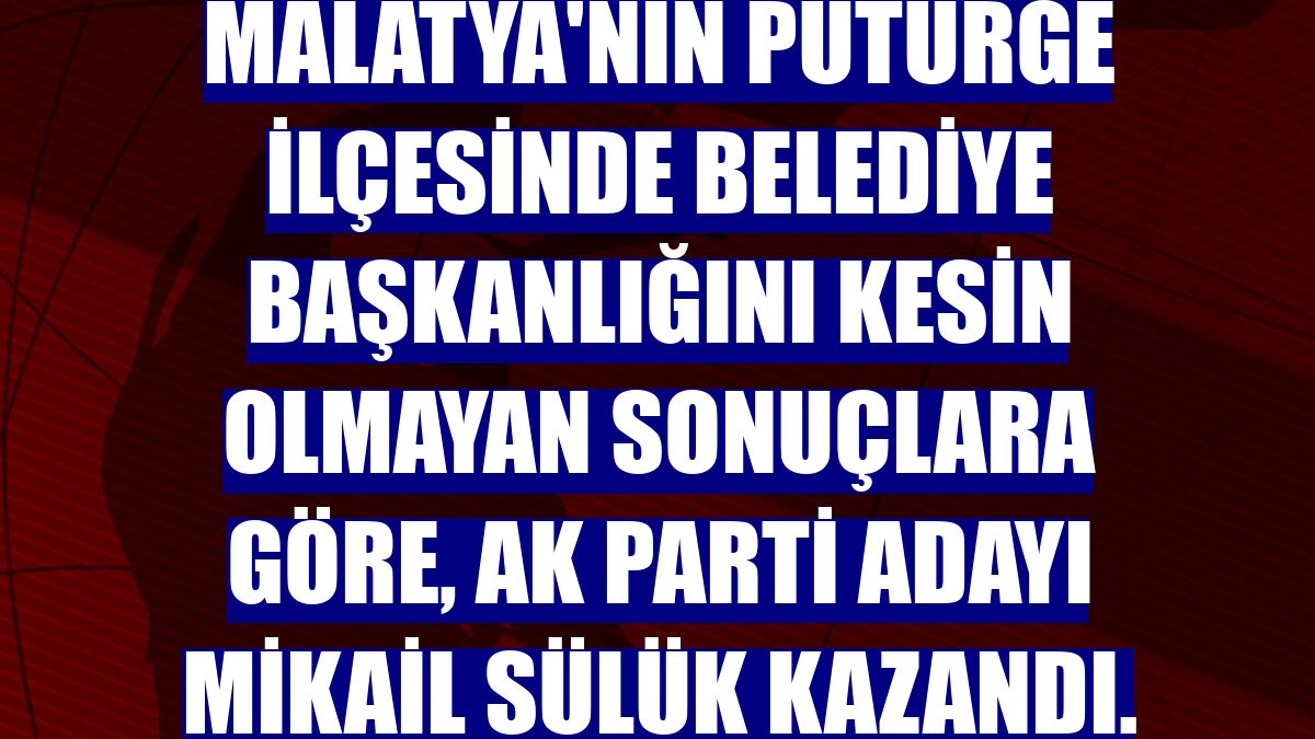 Malatya'nın Pütürge ilçesinde belediye başkanlığını kesin olmayan sonuçlara göre, AK Parti adayı Mikail Sülük kazandı.