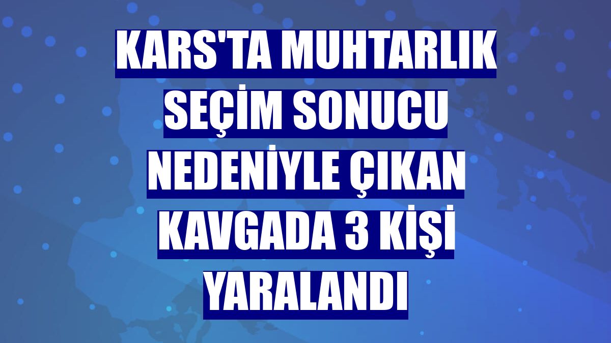 Kars'ta muhtarlık seçim sonucu nedeniyle çıkan kavgada 3 kişi yaralandı