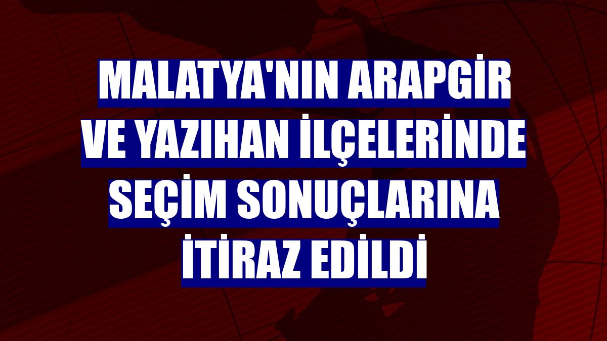 Malatya'nın Arapgir ve Yazıhan ilçelerinde seçim sonuçlarına itiraz edildi