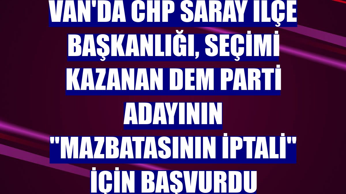 Van'da CHP Saray İlçe Başkanlığı, seçimi kazanan DEM Parti adayının 'mazbatasının iptali' için başvurdu