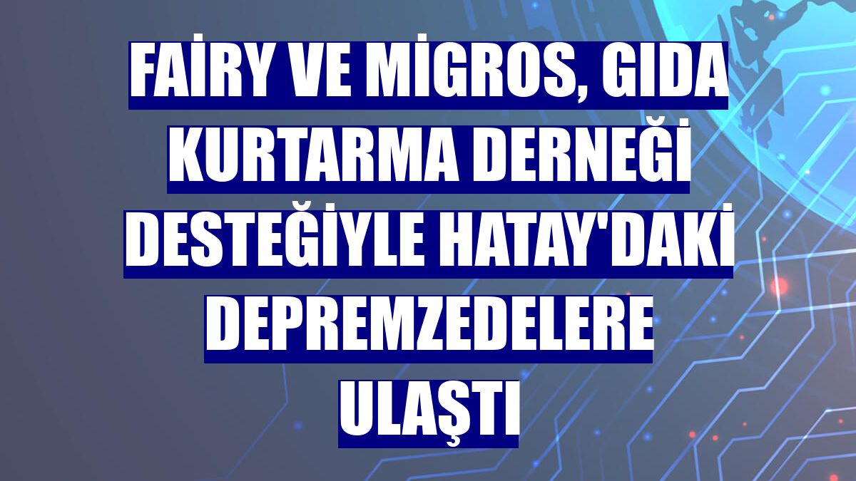 Fairy ve Migros, Gıda Kurtarma Derneği desteğiyle Hatay'daki depremzedelere ulaştı