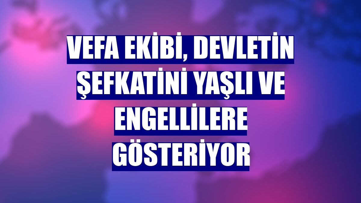 Vefa ekibi, devletin şefkatini yaşlı ve engellilere gösteriyor