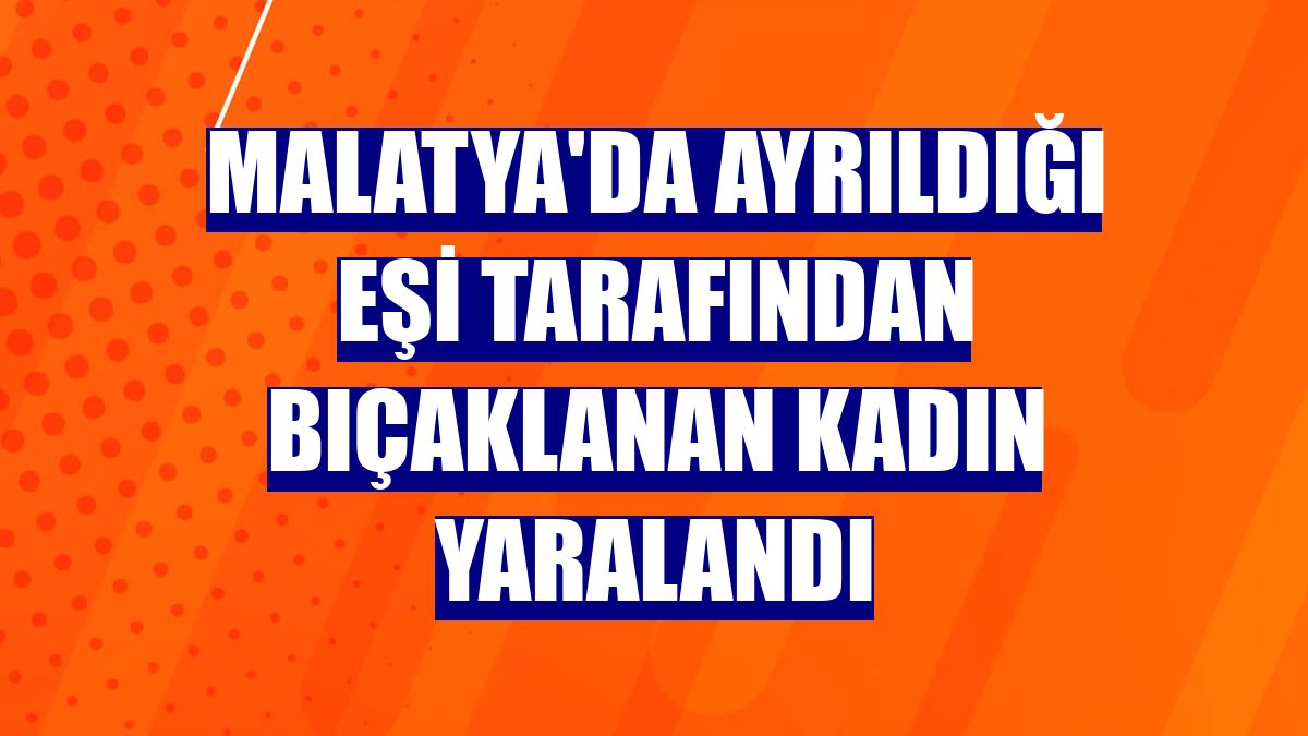 Malatya'da ayrıldığı eşi tarafından bıçaklanan kadın yaralandı