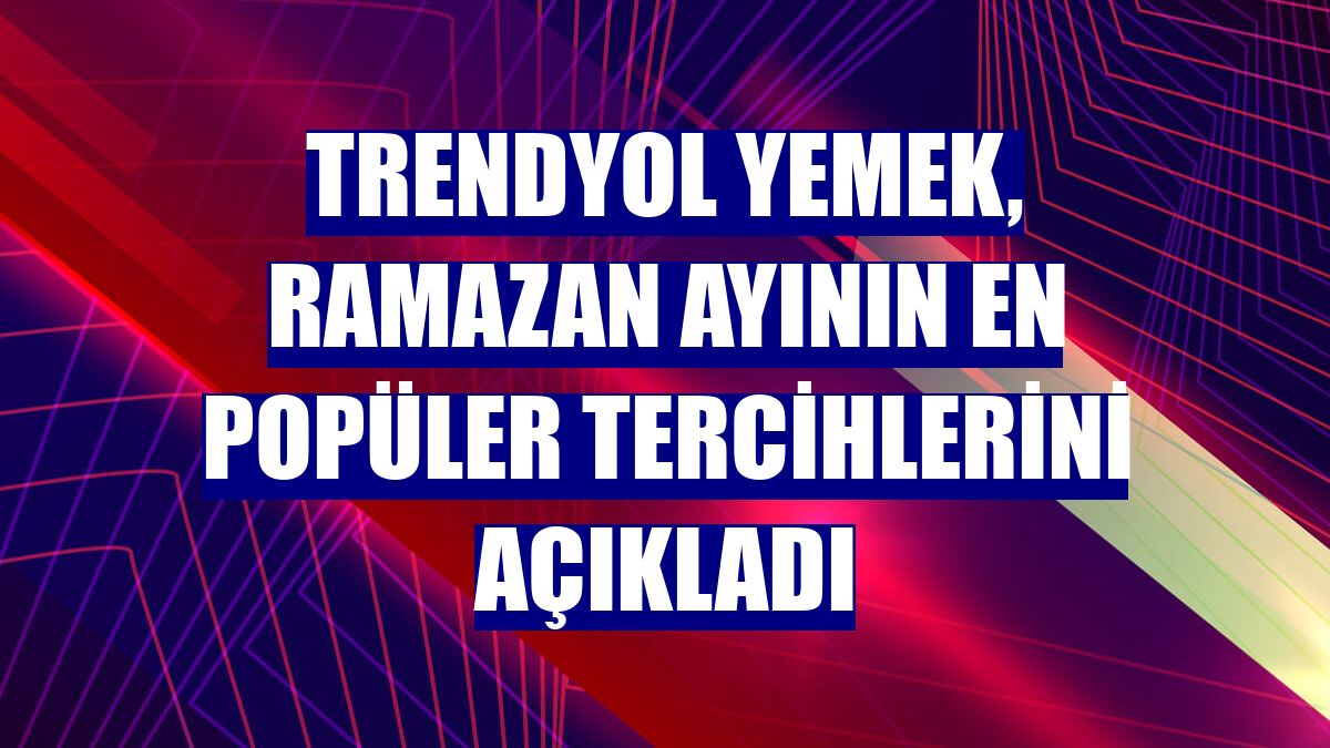 Trendyol Yemek, ramazan ayının en popüler tercihlerini açıkladı