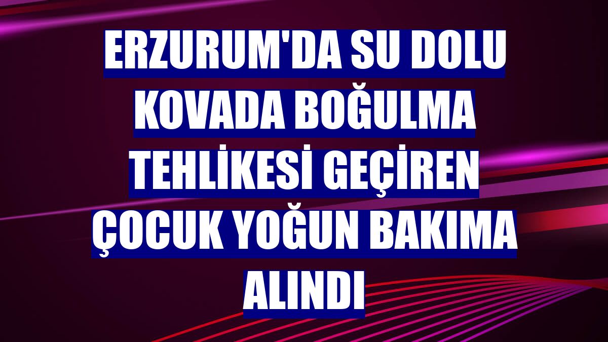 Erzurum'da su dolu kovada boğulma tehlikesi geçiren çocuk yoğun bakıma alındı