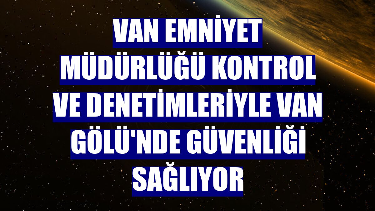 Van Emniyet Müdürlüğü kontrol ve denetimleriyle Van Gölü'nde güvenliği sağlıyor