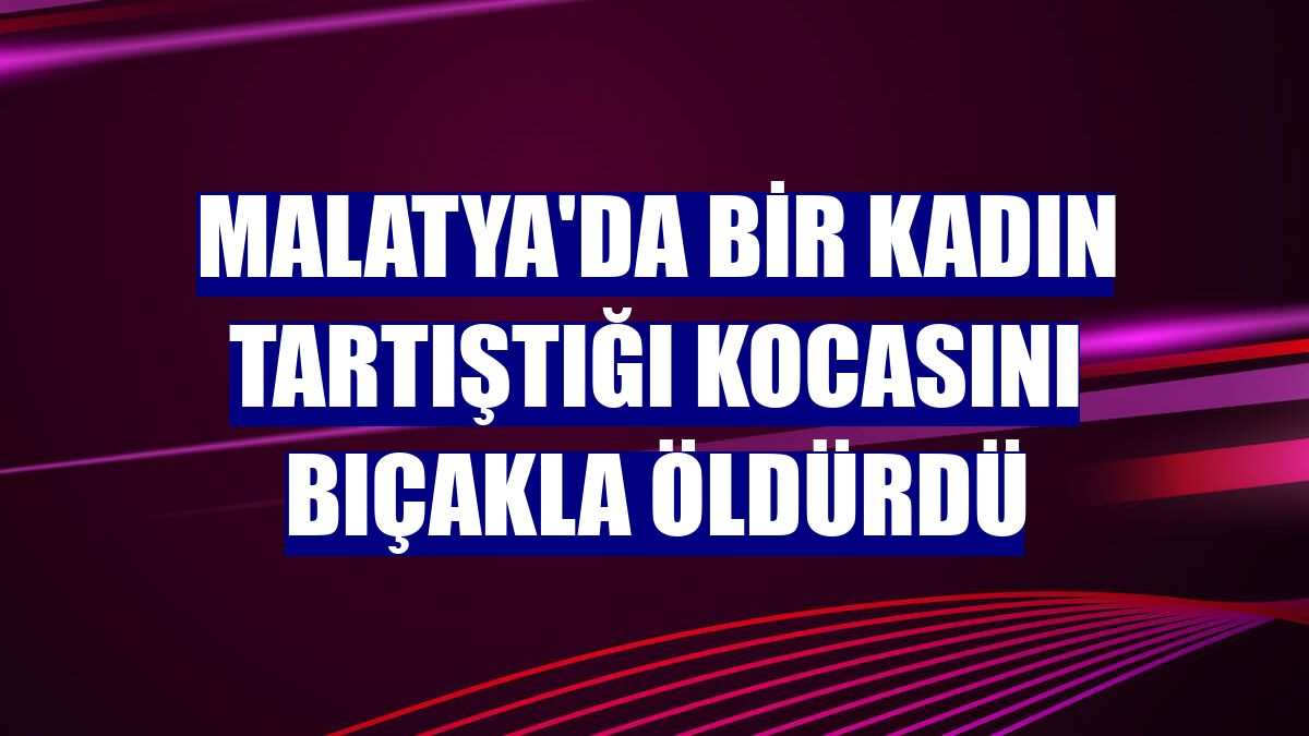 Malatya'da bir kadın tartıştığı kocasını bıçakla öldürdü