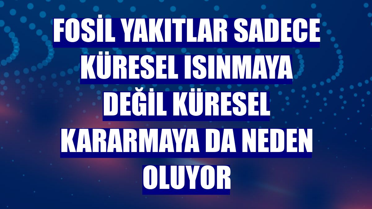 Fosil yakıtlar sadece küresel ısınmaya değil küresel kararmaya da neden oluyor