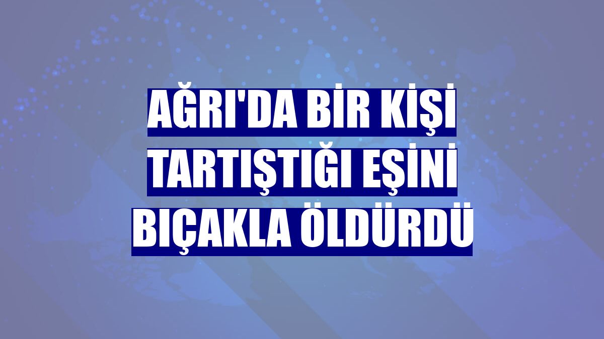 Ağrı'da bir kişi tartıştığı eşini bıçakla öldürdü