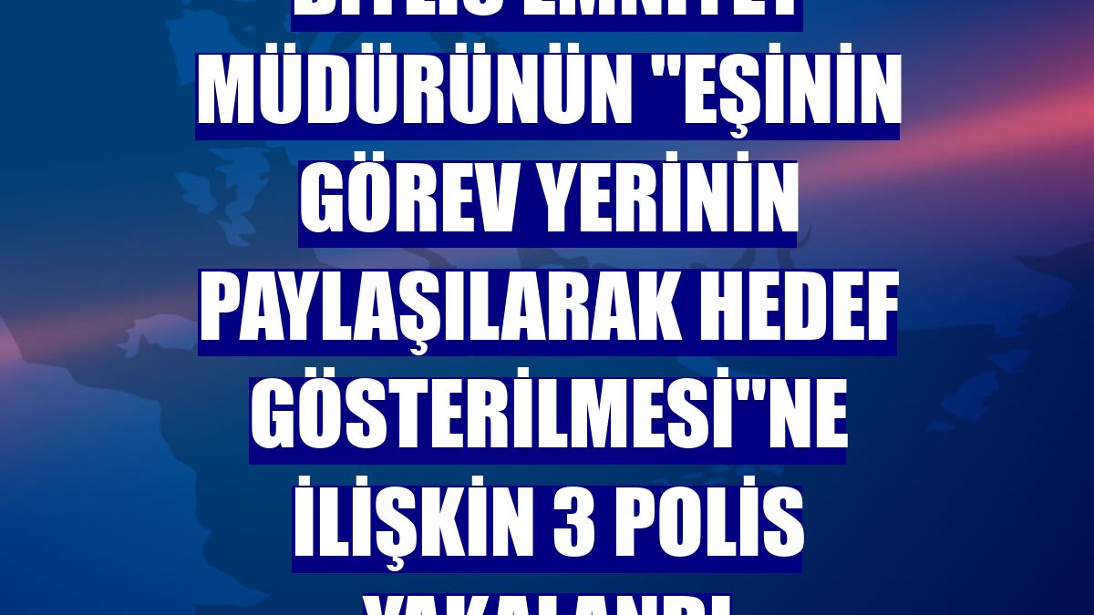 Bitlis Emniyet Müdürünün "eşinin görev yerinin paylaşılarak hedef gösterilmesi"ne ilişkin 3 polis yakalandı