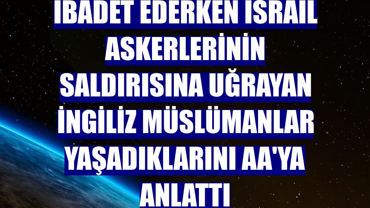 İbadet ederken İsrail askerlerinin saldırısına uğrayan İngiliz Müslümanlar yaşadıklarını AA'ya anlattı