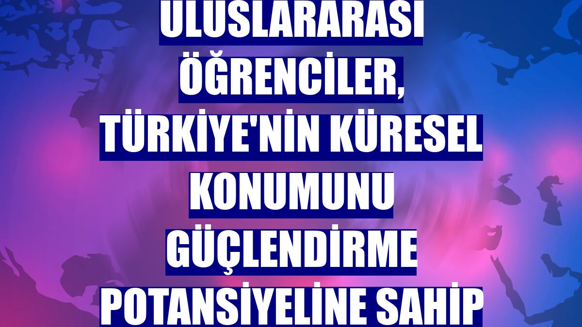 Uluslararası öğrenciler, Türkiye'nin küresel konumunu güçlendirme potansiyeline sahip