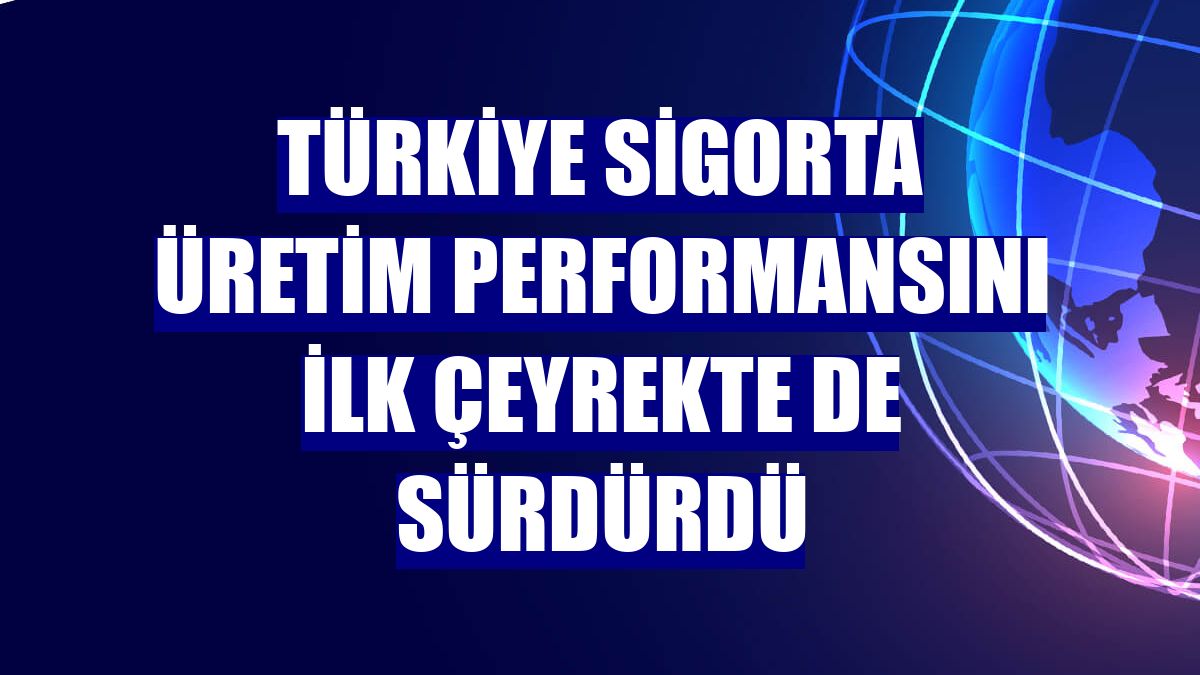 Türkiye Sigorta üretim performansını ilk çeyrekte de sürdürdü