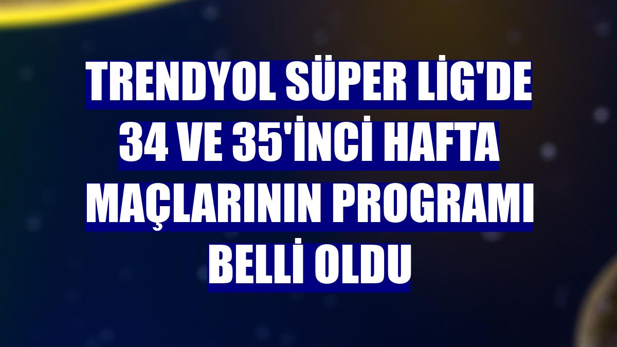 Trendyol Süper Lig'de 34 ve 35'inci hafta maçlarının programı belli oldu