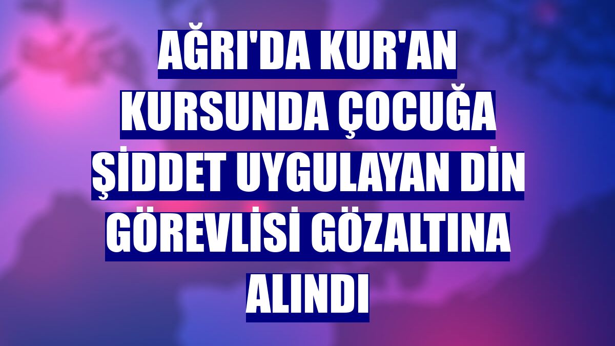 Ağrı'da Kur'an kursunda çocuğa şiddet uygulayan din görevlisi gözaltına alındı