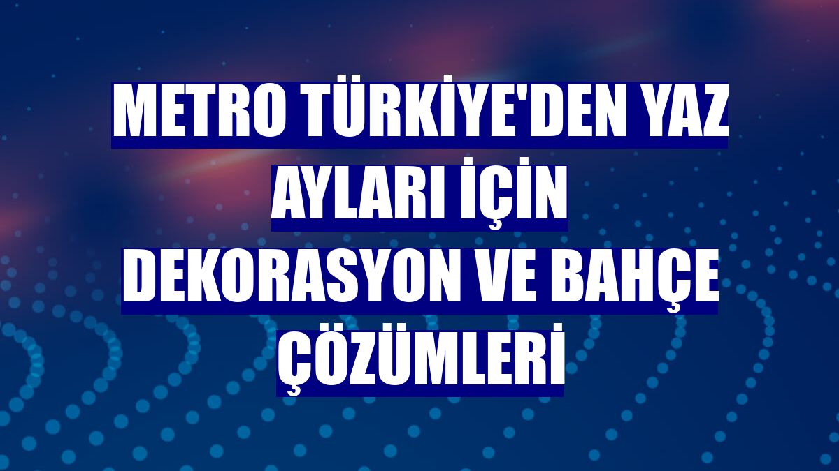 Metro Türkiye'den yaz ayları için dekorasyon ve bahçe çözümleri