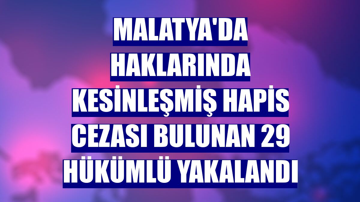 Malatya'da haklarında kesinleşmiş hapis cezası bulunan 29 hükümlü yakalandı