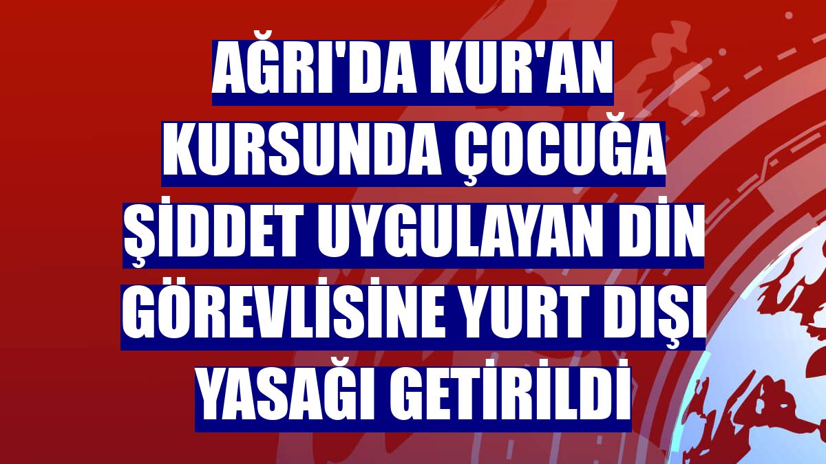 Ağrı'da Kur'an kursunda çocuğa şiddet uygulayan din görevlisine yurt dışı yasağı getirildi