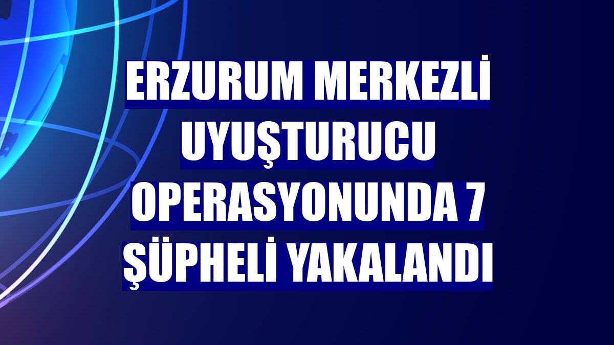Erzurum merkezli uyuşturucu operasyonunda 7 şüpheli yakalandı