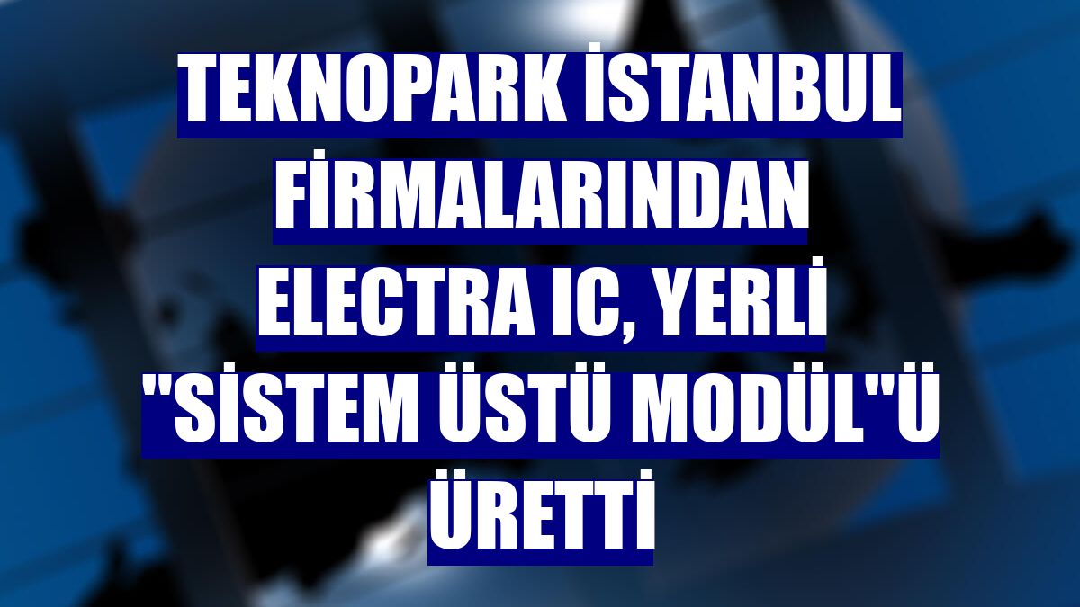 Teknopark İstanbul firmalarından ELECTRA IC, yerli 'Sistem Üstü Modül'ü üretti