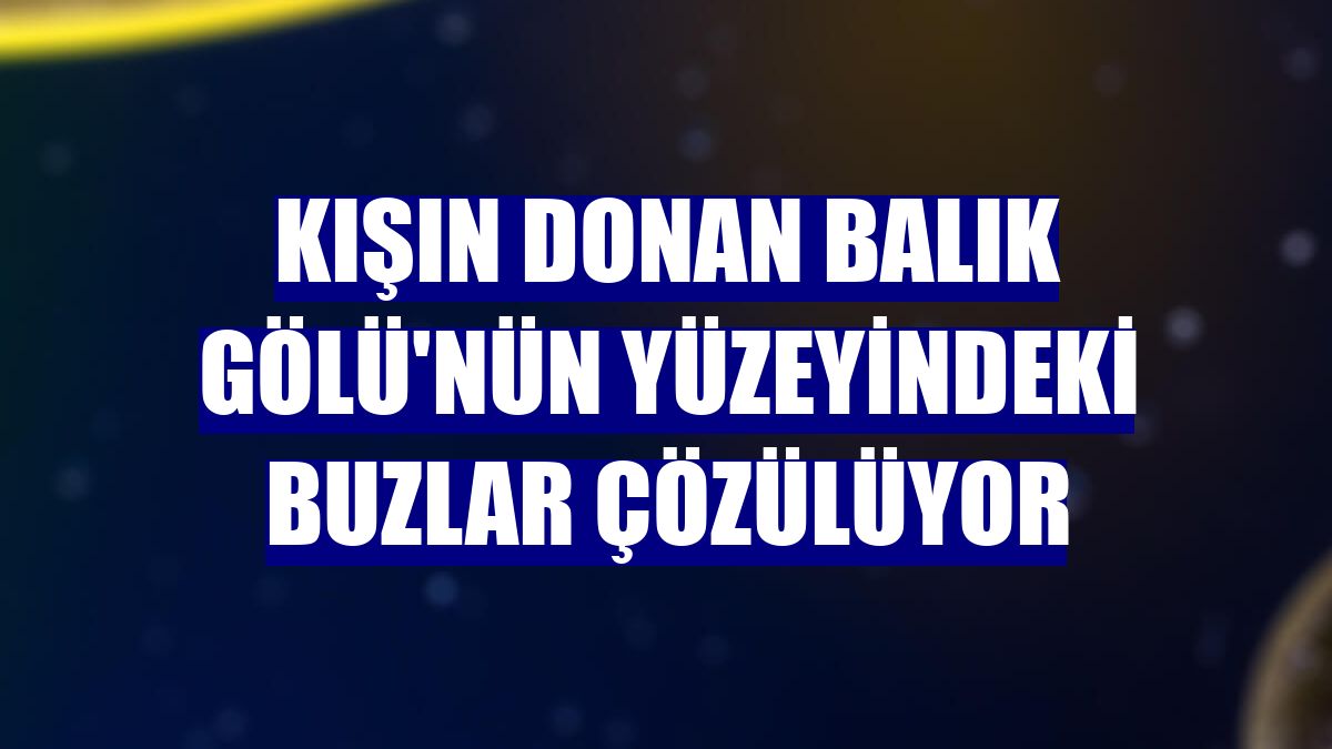 Kışın donan Balık Gölü'nün yüzeyindeki buzlar çözülüyor
