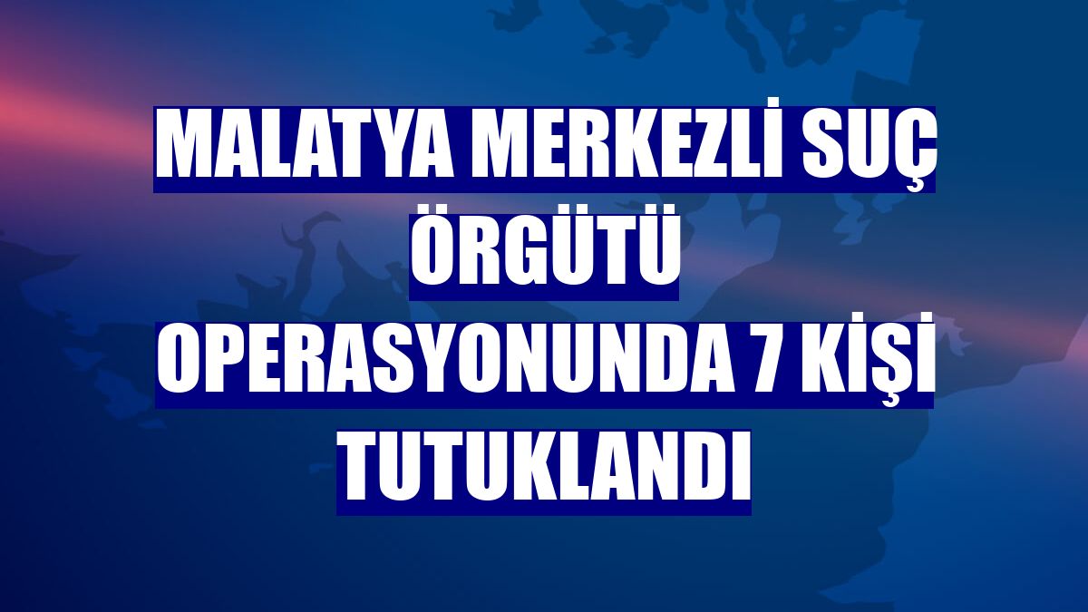 Malatya merkezli suç örgütü operasyonunda 7 kişi tutuklandı