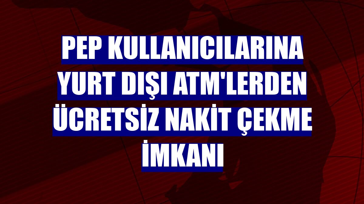 PeP kullanıcılarına yurt dışı ATM'lerden ücretsiz nakit çekme imkanı