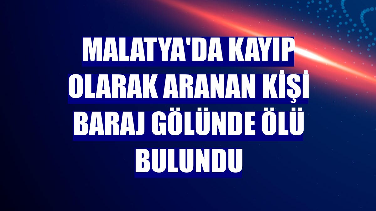 Malatya'da kayıp olarak aranan kişi baraj gölünde ölü bulundu