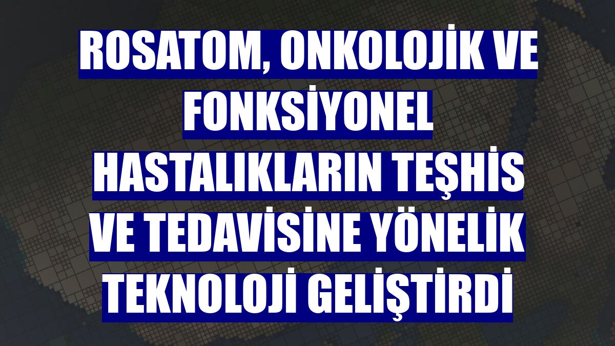Rosatom, onkolojik ve fonksiyonel hastalıkların teşhis ve tedavisine yönelik teknoloji geliştirdi