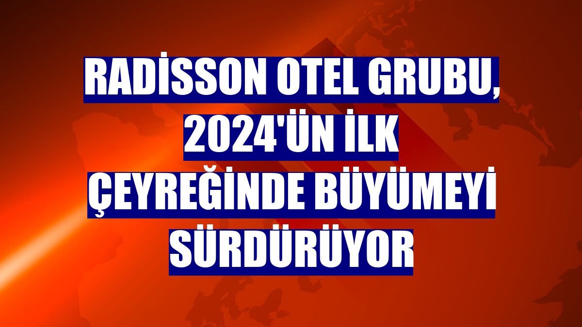 Radisson Otel Grubu, 2024'ün ilk çeyreğinde büyümeyi sürdürüyor