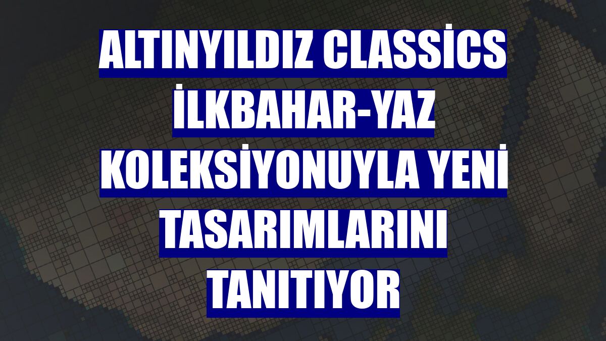 Altınyıldız Classics İlkbahar-Yaz Koleksiyonuyla yeni tasarımlarını tanıtıyor