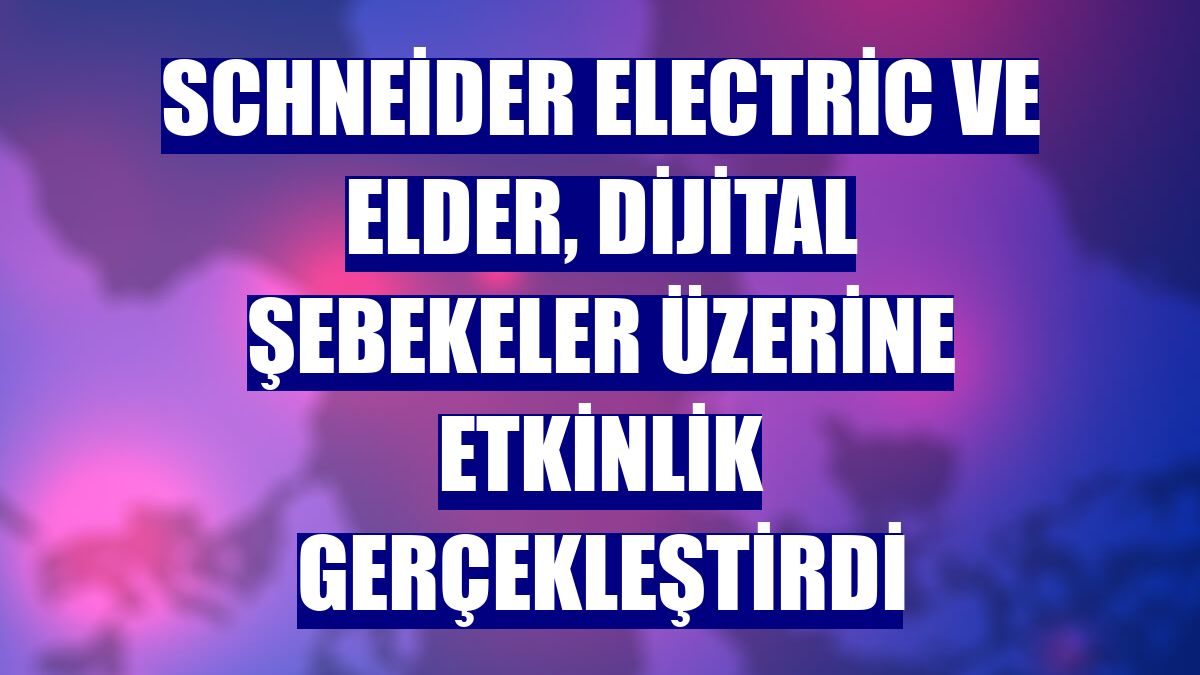 Schneider Electric ve Elder, dijital şebekeler üzerine etkinlik gerçekleştirdi