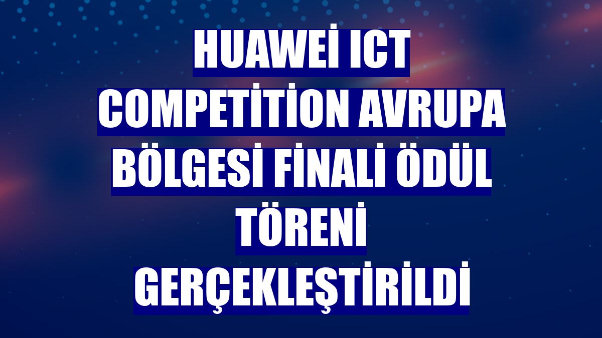 Huawei ICT Competition Avrupa Bölgesi Finali Ödül Töreni gerçekleştirildi