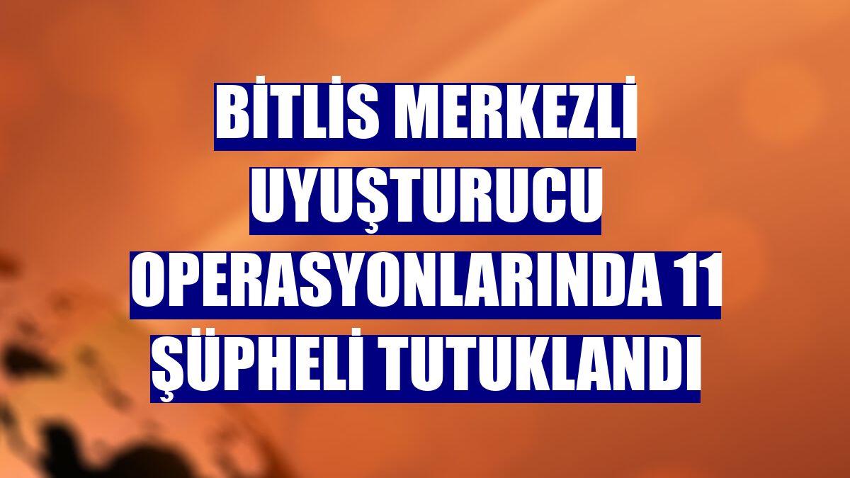 Bitlis merkezli uyuşturucu operasyonlarında 11 şüpheli tutuklandı