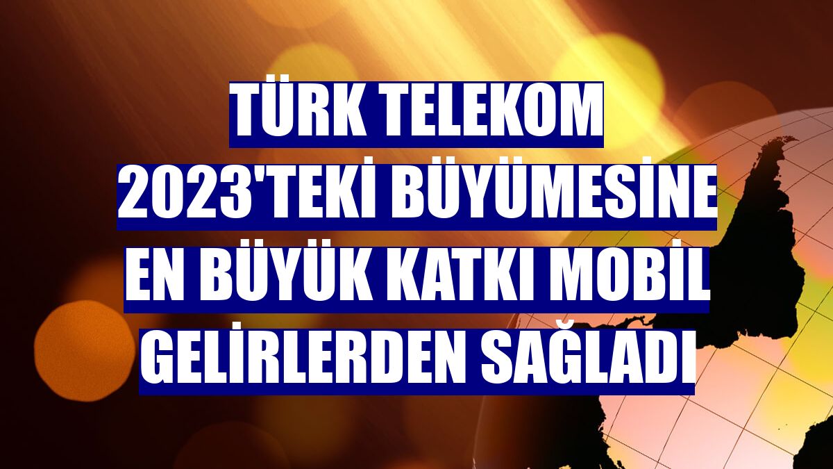 Türk Telekom 2023'teki büyümesine en büyük katkı mobil gelirlerden sağladı