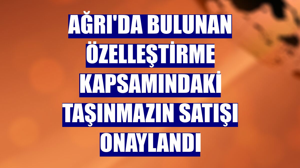Ağrı'da bulunan özelleştirme kapsamındaki taşınmazın satışı onaylandı