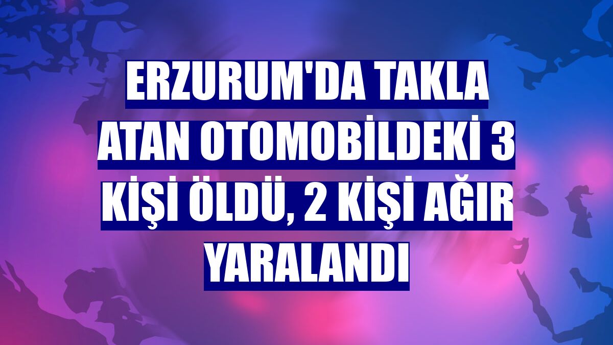 Erzurum'da takla atan otomobildeki 3 kişi öldü, 2 kişi ağır yaralandı